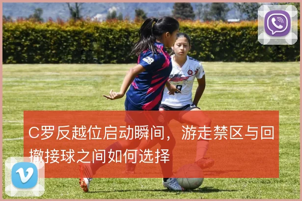 C罗反越位启动瞬间，游走禁区与回撤接球之间如何选择