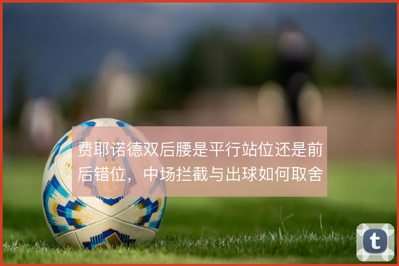 费耶诺德双后腰是平行站位还是前后错位,中场拦截与出球如何取舍