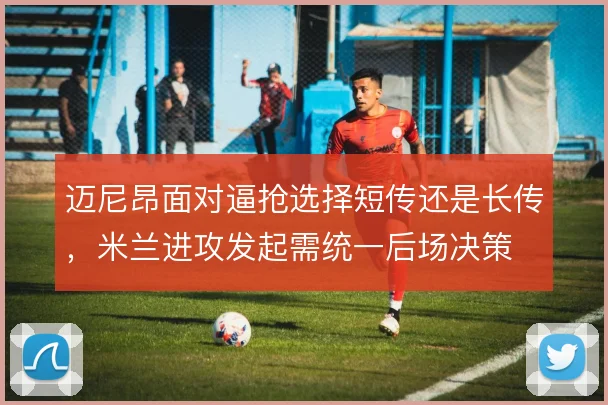 迈尼昂面对逼抢选择短传还是长传,米兰进攻发起需统一后场决策