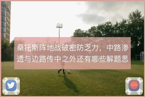 桑托斯阵地战破密防乏力，中路渗透与边路传中之外还有哪些解题思路