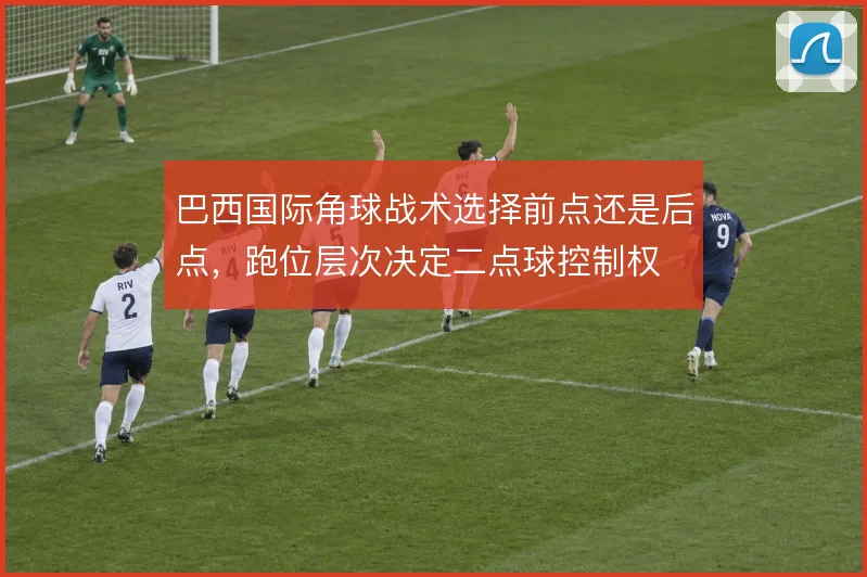 巴西国际角球战术选择前点还是后点，跑位层次决定二点球控制权