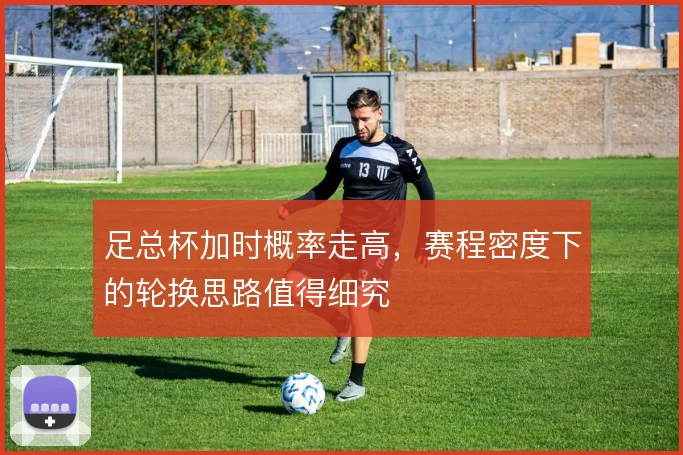 足总杯加时概率走高,赛程密度下的轮换思路值得细究