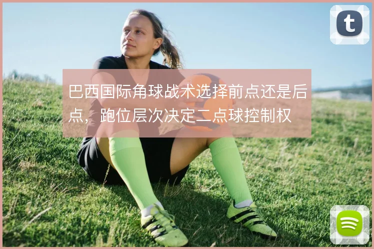巴西国际角球战术选择前点还是后点，跑位层次决定二点球控制权