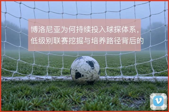 博洛尼亚为何持续投入球探体系，低级别联赛挖掘与培养路径背后的逻辑