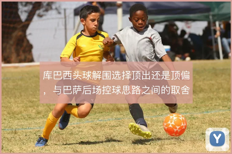 库巴西头球解围选择顶出还是顶偏，与巴萨后场控球思路之间的取舍