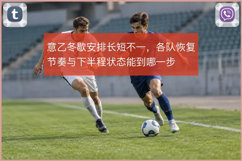 意乙冬歇安排长短不一，各队恢复节奏与下半程状态能到哪一步