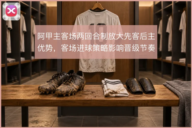 阿甲主客场两回合制放大先客后主优势，客场进球策略影响晋级节奏