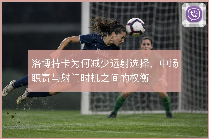 洛博特卡为何减少远射选择,中场职责与射门时机之间的权衡