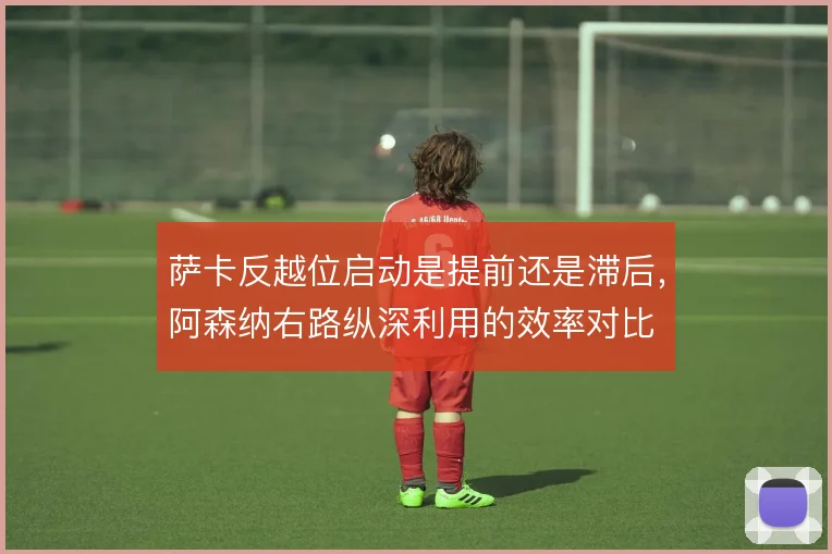 萨卡反越位启动是提前还是滞后,阿森纳右路纵深利用的效率对比