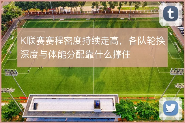K联赛赛程密度持续走高,各队轮换深度与体能分配靠什么撑住