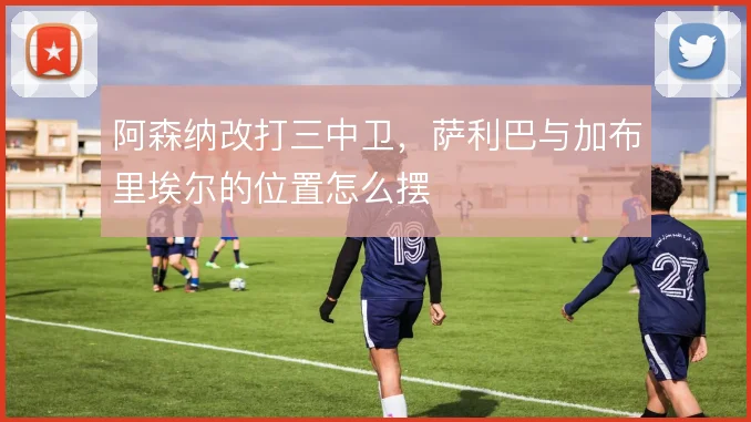 阿森纳改打三中卫，萨利巴与加布里埃尔的位置怎么摆