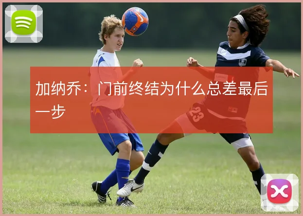 加纳乔：门前终结为什么总差最后一步
