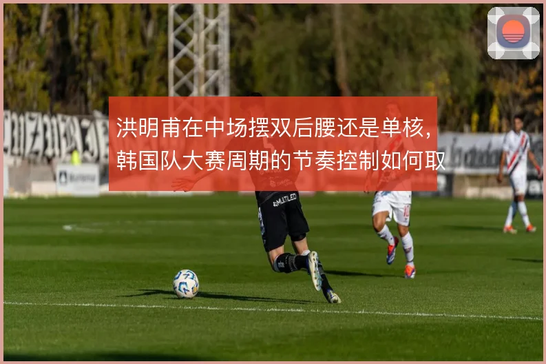洪明甫在中场摆双后腰还是单核，韩国队大赛周期的节奏控制如何取舍