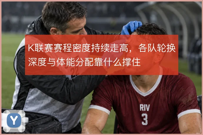 K联赛赛程密度持续走高,各队轮换深度与体能分配靠什么撑住