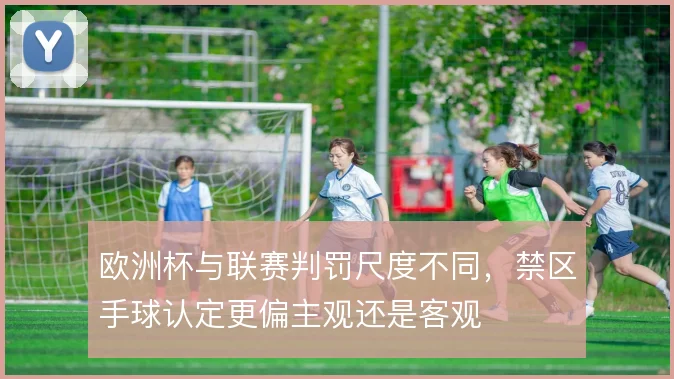 欧洲杯与联赛判罚尺度不同，禁区手球认定更偏主观还是客观