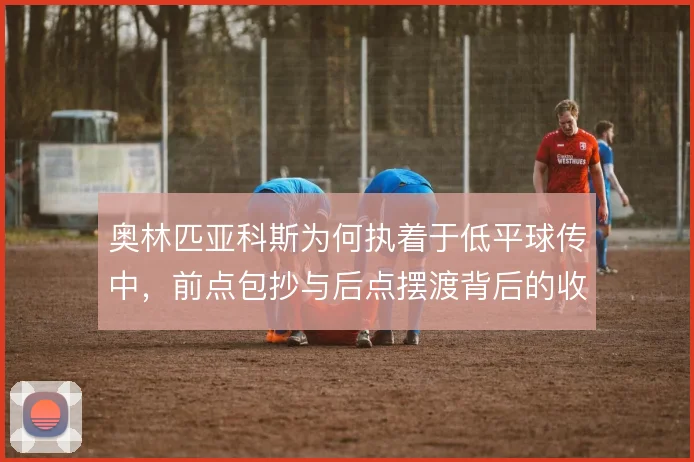 奥林匹亚科斯为何执着于低平球传中，前点包抄与后点摆渡背后的收益权衡