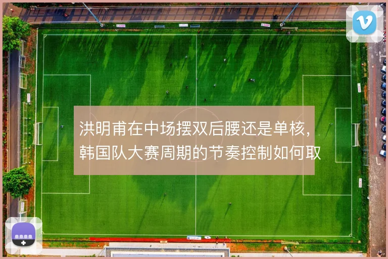 洪明甫在中场摆双后腰还是单核，韩国队大赛周期的节奏控制如何取舍