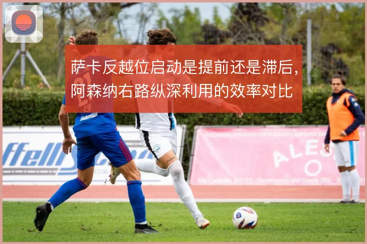 萨卡反越位启动是提前还是滞后,阿森纳右路纵深利用的效率对比