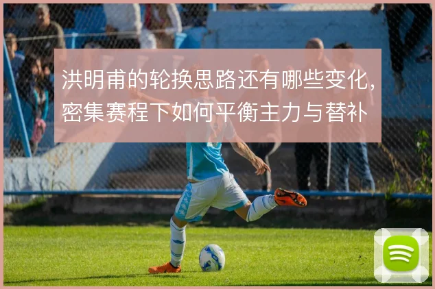 洪明甫的轮换思路还有哪些变化，密集赛程下如何平衡主力与替补