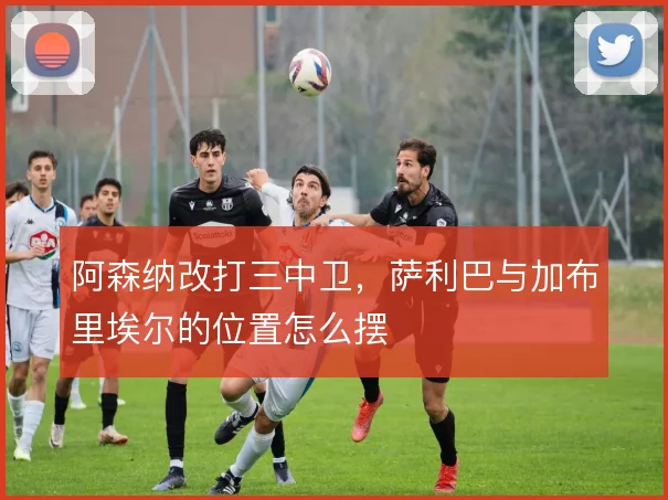 阿森纳改打三中卫，萨利巴与加布里埃尔的位置怎么摆