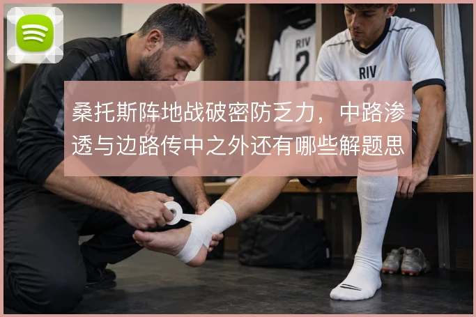 桑托斯阵地战破密防乏力，中路渗透与边路传中之外还有哪些解题思路