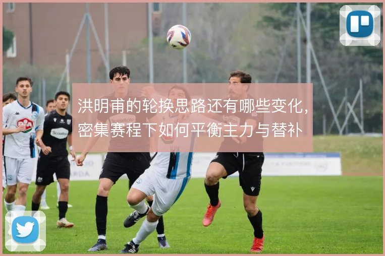 洪明甫的轮换思路还有哪些变化，密集赛程下如何平衡主力与替补