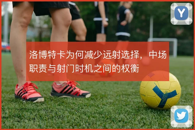 洛博特卡为何减少远射选择,中场职责与射门时机之间的权衡