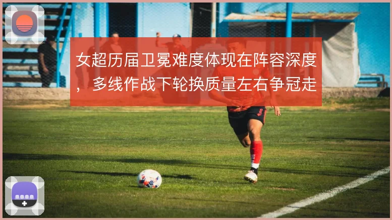 女超历届卫冕难度体现在阵容深度,多线作战下轮换质量左右争冠走势